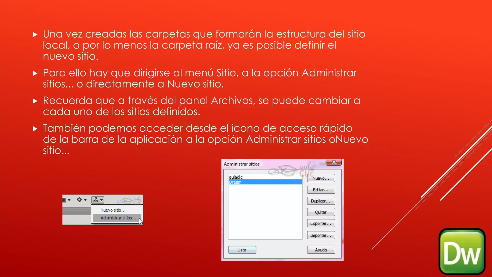  Una vez creadas las carpetas que formarán la estructura del sitio
local, o por lo menos la carpeta raíz, ya es posible definir el
nuevo sitio.
 Para ello hay que dirigirse al menú Sitio, a la opción Administrar
sitios... o directamente a Nuevo sitio.
 Recuerda que a través del panel Archivos, se puede cambiar a
cada uno de los sitios definidos.
 También podemos acceder desde el icono de acceso rápido
de la barra de la aplicación a la opción Administrar sitios oNuevo
sitio...
 