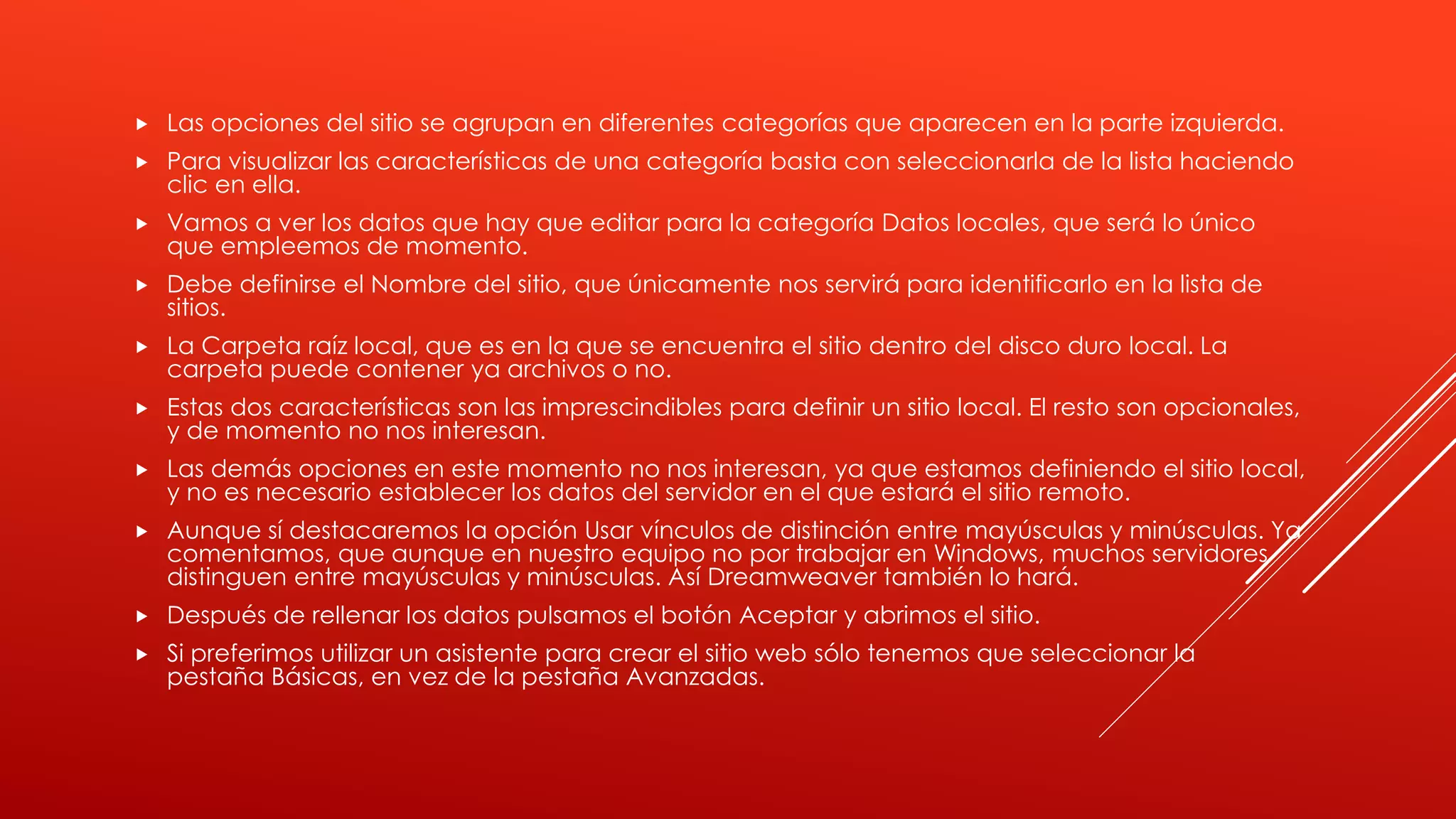  Las opciones del sitio se agrupan en diferentes categorías que aparecen en la parte izquierda.
 Para visualizar las características de una categoría basta con seleccionarla de la lista haciendo
clic en ella.
 Vamos a ver los datos que hay que editar para la categoría Datos locales, que será lo único
que empleemos de momento.
 Debe definirse el Nombre del sitio, que únicamente nos servirá para identificarlo en la lista de
sitios.
 La Carpeta raíz local, que es en la que se encuentra el sitio dentro del disco duro local. La
carpeta puede contener ya archivos o no.
 Estas dos características son las imprescindibles para definir un sitio local. El resto son opcionales,
y de momento no nos interesan.
 Las demás opciones en este momento no nos interesan, ya que estamos definiendo el sitio local,
y no es necesario establecer los datos del servidor en el que estará el sitio remoto.
 Aunque sí destacaremos la opción Usar vínculos de distinción entre mayúsculas y minúsculas. Ya
comentamos, que aunque en nuestro equipo no por trabajar en Windows, muchos servidores
distinguen entre mayúsculas y minúsculas. Así Dreamweaver también lo hará.
 Después de rellenar los datos pulsamos el botón Aceptar y abrimos el sitio.
 Si preferimos utilizar un asistente para crear el sitio web sólo tenemos que seleccionar la
pestaña Básicas, en vez de la pestaña Avanzadas.
 