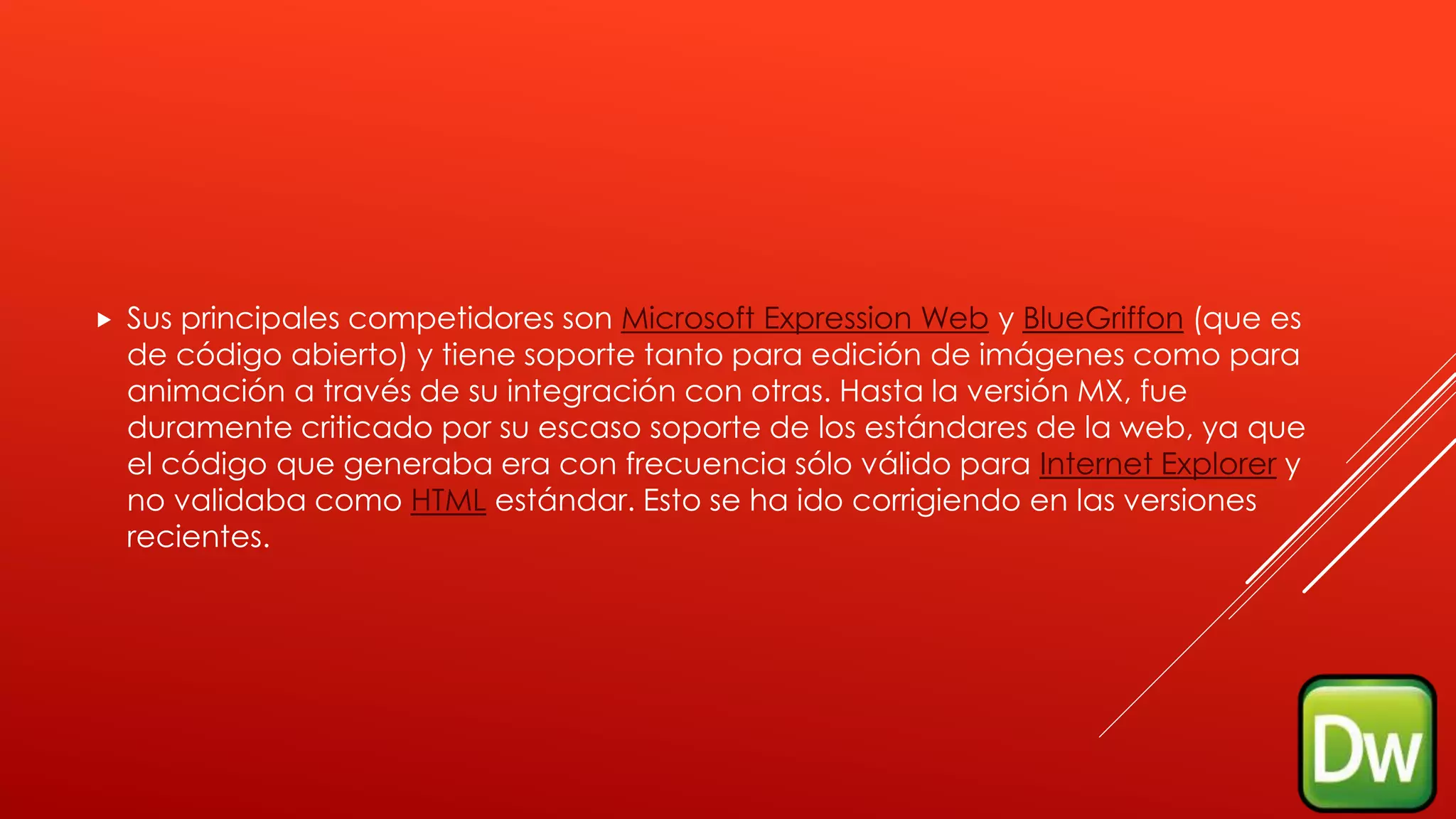  Sus principales competidores son Microsoft Expression Web y BlueGriffon (que es
de código abierto) y tiene soporte tanto para edición de imágenes como para
animación a través de su integración con otras. Hasta la versión MX, fue
duramente criticado por su escaso soporte de los estándares de la web, ya que
el código que generaba era con frecuencia sólo válido para Internet Explorer y
no validaba como HTML estándar. Esto se ha ido corrigiendo en las versiones
recientes.
 