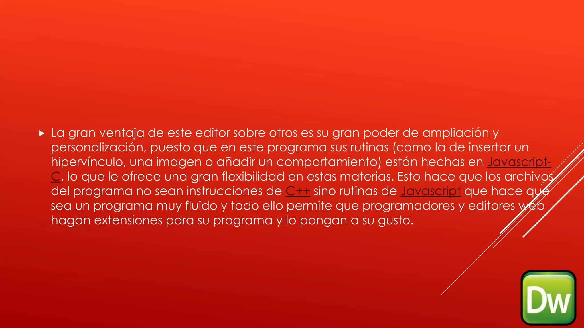  La gran ventaja de este editor sobre otros es su gran poder de ampliación y
personalización, puesto que en este programa sus rutinas (como la de insertar un
hipervínculo, una imagen o añadir un comportamiento) están hechas en Javascript-
C, lo que le ofrece una gran flexibilidad en estas materias. Esto hace que los archivos
del programa no sean instrucciones de C++ sino rutinas de Javascript que hace que
sea un programa muy fluido y todo ello permite que programadores y editores web
hagan extensiones para su programa y lo pongan a su gusto.
 
