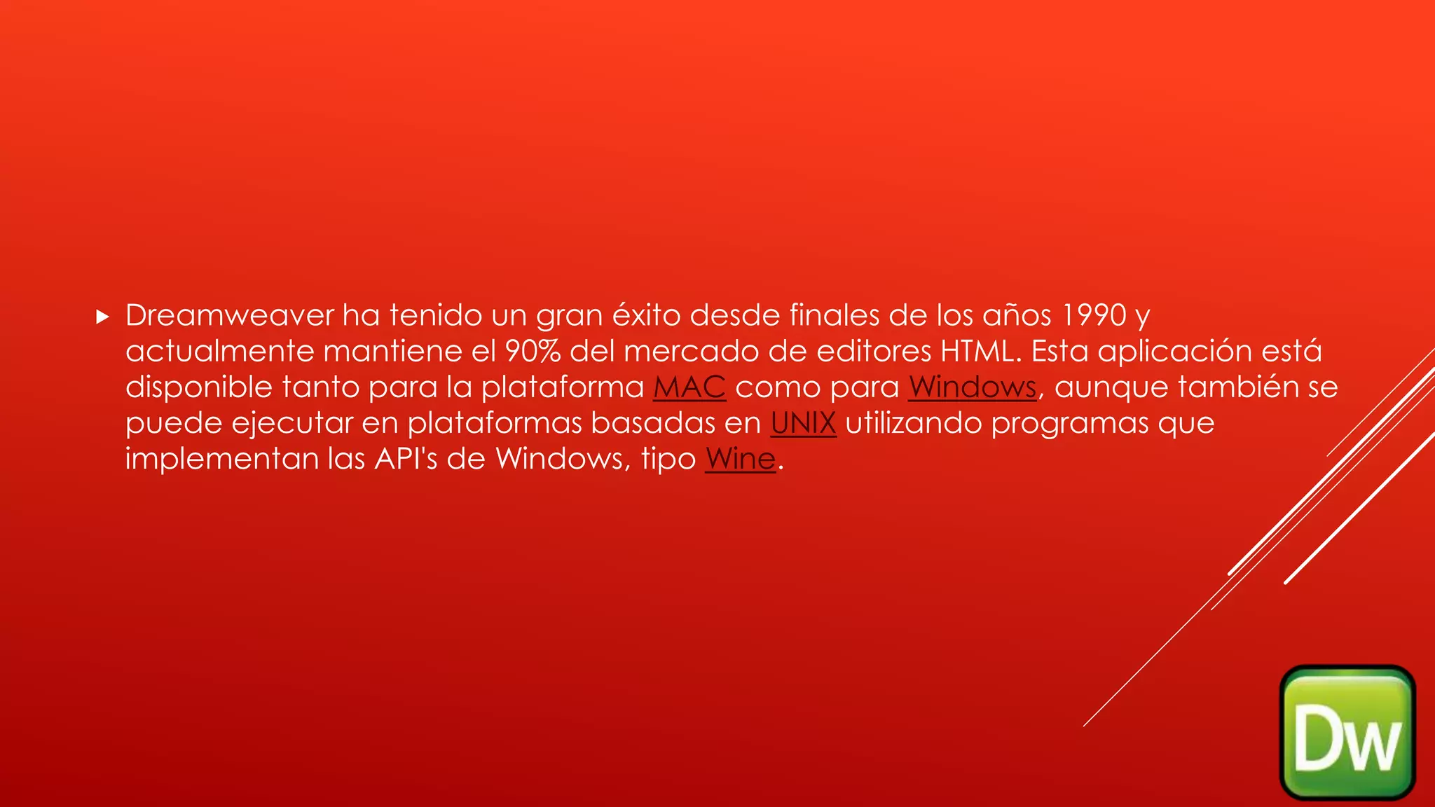  Dreamweaver ha tenido un gran éxito desde finales de los años 1990 y
actualmente mantiene el 90% del mercado de editores HTML. Esta aplicación está
disponible tanto para la plataforma MAC como para Windows, aunque también se
puede ejecutar en plataformas basadas en UNIX utilizando programas que
implementan las API's de Windows, tipo Wine.
 