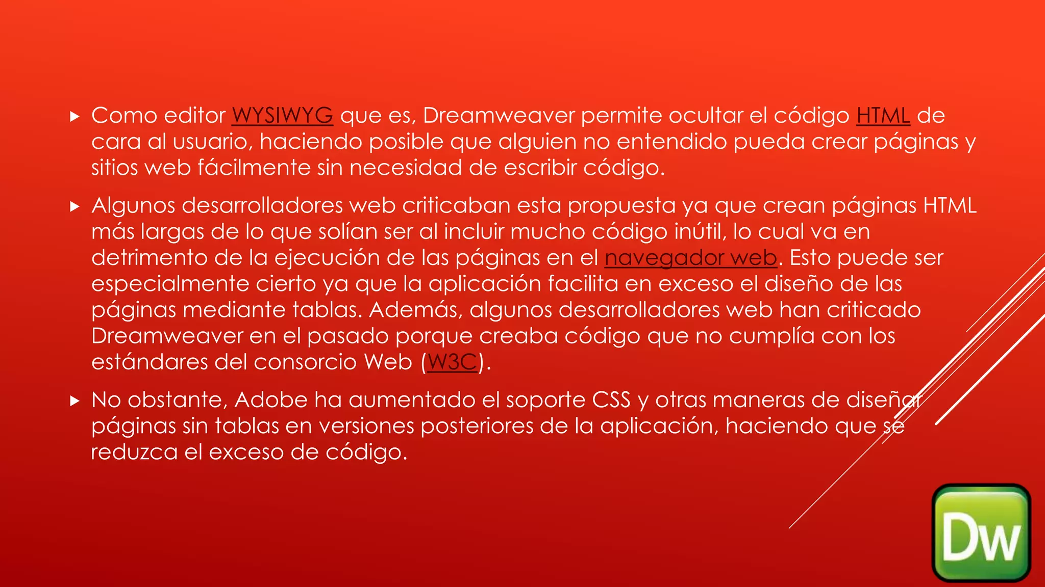  Como editor WYSIWYG que es, Dreamweaver permite ocultar el código HTML de
cara al usuario, haciendo posible que alguien no entendido pueda crear páginas y
sitios web fácilmente sin necesidad de escribir código.
 Algunos desarrolladores web criticaban esta propuesta ya que crean páginas HTML
más largas de lo que solían ser al incluir mucho código inútil, lo cual va en
detrimento de la ejecución de las páginas en el navegador web. Esto puede ser
especialmente cierto ya que la aplicación facilita en exceso el diseño de las
páginas mediante tablas. Además, algunos desarrolladores web han criticado
Dreamweaver en el pasado porque creaba código que no cumplía con los
estándares del consorcio Web (W3C).
 No obstante, Adobe ha aumentado el soporte CSS y otras maneras de diseñar
páginas sin tablas en versiones posteriores de la aplicación, haciendo que se
reduzca el exceso de código.
 