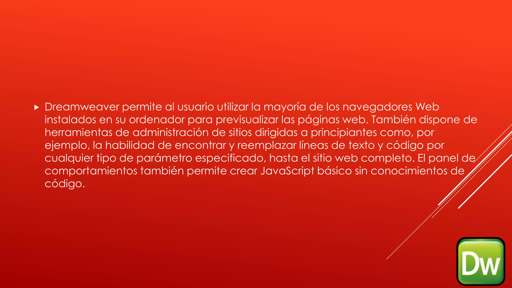  Dreamweaver permite al usuario utilizar la mayoría de los navegadores Web
instalados en su ordenador para previsualizar las páginas web. También dispone de
herramientas de administración de sitios dirigidas a principiantes como, por
ejemplo, la habilidad de encontrar y reemplazar líneas de texto y código por
cualquier tipo de parámetro especificado, hasta el sitio web completo. El panel de
comportamientos también permite crear JavaScript básico sin conocimientos de
código.
 