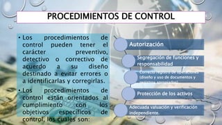 PROCEDIMIENTOS DE CONTROL
• Los procedimientos de
control pueden tener el
carácter preventivo,
detectivo o correctivo de
acuerdo a su diseño
destinado a evitar errores o
a identificarlas y corregirlas.
• Los procedimientos de
control están orientados al
cumplimiento con los
objetivos específicos de
control, los cuales son:
Autorización
Segregación de funciones y
responsabilidad
Correcto registro de operaciones
(diseño y uso de documentos y
registros apropiados)
Protección de los activos
Adecuada valuación y verificación
independiente.
 