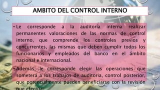 AMBITO DEL CONTROL INTERNO
• Le corresponde a la auditoría interna realizar
permanentes valoraciones de las normas de control
interno, que comprende los controles previos y
concurrentes, las mismas que deben cumplir todos los
funcionarios y empleados del banco en el ámbito
nacional e internacional.
• Además, le corresponde elegir las operaciones que
someterá a los trabajos de auditoria, control posterior,
que potencialmente pueden beneficiarse con la revisión
 
