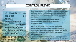 CONTROL PREVIO
• Lo constituyen un
conjunto de
normas
preestablecidas
que permiten
asegurar eficiencia
en la captura de la
información.
No es precisamente
un control, es un
• Que los distintos formularios y comprobantes que
utiliza el banco estén debidamente actualizados y
determinar aquellos que deben tener numeración
continua;
• Realizar evaluaciones periódicas de los
procedimientos operativos manuales y
automatizados;
• Verificar permanentemente que las firmas
autorizadas (código de funcionario) guarden
concordancia con el registro aprobado por la alta
dirección, así como también los niveles de
autorización; y,
• verificar y mantener actualizados los registros de
firmas autorizadas de los funcionarios de los otros
bancos e instituciones financieras controladas por la
 