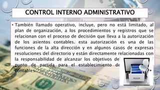 CONTROL INTERNO ADMINISTRATIVO
• También llamado operativo, incluye, pero no está limitado, al
plan de organización, a los procedimientos y registros que se
relacionan con el proceso de decisión que lleva a la autorización
de los asientos contables. esta autorización es una de las
funciones de la alta dirección y en algunos casos de expresas
resoluciones del directorio y están directamente relacionadas con
la responsabilidad de alcanzar los objetivos del banco y es el
punto de partida para el establecimiento de los controles
contables.
 