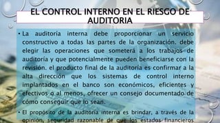 EL CONTROL INTERNO EN EL RIESGO DE
AUDITORIA
• La auditoría interna debe proporcionar un servicio
constructivo a todas las partes de la organización. debe
elegir las operaciones que someterá a los trabajos de
auditoría y que potencialmente pueden beneficiarse con la
revisión. el producto final de la auditoría es confirmar a la
alta dirección que los sistemas de control interno
implantados en el banco son económicos, eficientes y
efectivos o al menos, ofrecer un consejo documentado de
cómo conseguir que lo sean.
• El propósito de la auditoría interna es brindar, a través de la
opinión, seguridad razonable de que los estados financieros
 