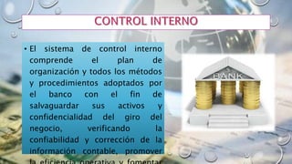 • El sistema de control interno
comprende el plan de
organización y todos los métodos
y procedimientos adoptados por
el banco con el fin de
salvaguardar sus activos y
confidencialidad del giro del
negocio, verificando la
confiabilidad y corrección de la
información contable, promover
 