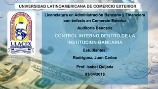 Licenciatura en Administración Bancaria y Financiera
con énfasis en Comercio Exterior
Auditoría Bancaria
Estudiantes;
Rodríguez, Juan Carlos
Prof. Isabel Quijada
03/04/2018
 