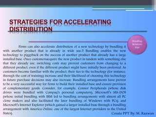 Bundling
Relations
hipsFirms can also accelerate distribution of a new technology by bundling it
with another product that is already in wide use.5 Bundling enables the new
technology to piggyback on the success of another product that already has a large
installed base. Once customersacquire the new product in tandem with something else
that they already use, switching costs may prevent customers from changing to a
different product, even if the different product might have initially been preferred. As
customers become familiar with the product, their ties to the technology (for instance,
through the cost of training) increase and their likelihood of choosing this technology
in future purchase decisions may also increase. Bundling arrangements have proven
to be a very successful way for firms to build their installed base and ensure provision
of complementary goods. Consider, for example, Conner Peripherals (whose disk
drives were bundled with Compaq’s personal computers), Microsoft’s MS-DOS
(whose initial bundling with IBM led to bundling arrangements with almost all PC
clone makers and also facilitated the later bundling of Windows with PCs), and
Microsoft’s Internet Explorer (which gained a larger installed base through a bundling
arrangement with America Online, one of the largest Internet providers in the United
States). CreatePPTBy:M.Razwan
 