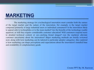 The marketing strategy for a technological innovation must consider both the nature
of the target market and the nature of the innovation. For example, is the target market
composed primarily of large industrial users or individual consumers? Is the innovation likely
to appeal only to technophiles or to the mass market? Are the benefits of the technology readily
apparent, or will they require considerable customer education? Will customers respond more
to detailed technical content or eye-catching brand images? Can the marketer alleviate
customer uncertainty about the innovation? Major marketing methods are briefly reviewed
next, along with how marketing can be tailored to particular adopter categories. Also explored
is how marketing can shape perceptions and expectations about the innovation’s installed base
and availability of complementary goods.
CreatePPTBy:M.Razwan
 