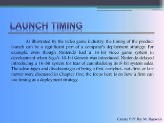 As illustrated by the video game industry, the timing of the product
launch can be a significant part of a company’s deployment strategy. For
example, even though Nintendo had a 16-bit video game system in
development when Sega’s 16-bit Genesis was introduced, Nintendo delayed
introducing a 16-bit system for fear of cannibalizing its 8-bit system sales.
The advantages and disadvantages of being a first, earlybut- not-first, or late
mover were discussed in Chapter Five; the focus here is on how a firm can
use timing as a deployment strategy.
CreatePPTBy:M.Razwan
 