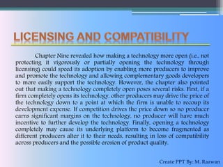 Chapter Nine revealed how making a technology more open (i.e., not
protecting it vigorously or partially opening the technology through
licensing) could speed its adoption by enabling more producers to improve
and promote the technology and allowing complementary goods developers
to more easily support the technology. However, the chapter also pointed
out that making a technology completely open poses several risks. First, if a
firm completely opens its technology, other producers may drive the price of
the technology down to a point at which the firm is unable to recoup its
development expense. If competition drives the price down so no producer
earns significant margins on the technology, no producer will have much
incentive to further develop the technology. Finally, opening a technology
completely may cause its underlying platform to become fragmented as
different producers alter it to their needs, resulting in loss of compatibility
across producers and the possible erosion of product quality.
CreatePPTBy:M.Razwan
 