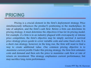 Pricing is a crucial element in the firm’s deployment strategy. Price
simultaneously influences the product’s positioning in the marketplace, its
rate of adoption, and the firm’s cash flow. Before a firm can determine its
pricing strategy, it must determine the objectives it has for its pricing model.
For example, if a firm is in an industry plagued with overcapacity or intense
price competition, the firm’s objective may be simply survival. A survival
price strategy prices goods to cover variable costs and some fixed costs. It is
a short-run strategy, however; in the long run, the firm will want to find a
way to create additional value. One common pricing objective is to
maximize current profits. Under this pricing strategy, the firm first estimates
costs and demand and then sets the price to maximize cash flow or rate of
return on investment. This strategy emphasizes current performance, but
may sacrifice long-term performance.
CreatePPTBy:M.Razwan
 