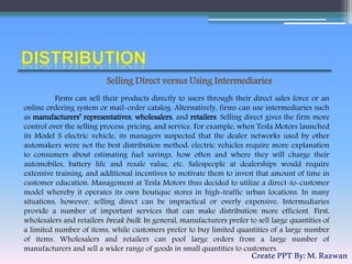 Firms can sell their products directly to users through their direct sales force or an
online ordering system or mail-order catalog. Alternatively, firms can use intermediaries such
as manufacturers’ representatives, wholesalers, and retailers. Selling direct gives the firm more
control over the selling process, pricing, and service. For example, when Tesla Motors launched
its Model S electric vehicle, its managers suspected that the dealer networks used by other
automakers were not the best distribution method: electric vehicles require more explanation
to consumers about estimating fuel savings, how often and where they will charge their
automobiles, battery life and resale value, etc. Salespeople at dealerships would require
extensive training, and additional incentives to motivate them to invest that amount of time in
customer education. Management at Tesla Motors thus decided to utilize a direct-to-customer
model whereby it operates its own boutique stores in high-traffic urban locations. In many
situations, however, selling direct can be impractical or overly expensive. Intermediaries
provide a number of important services that can make distribution more efficient. First,
wholesalers and retailers break bulk. In general, manufacturers prefer to sell large quantities of
a limited number of items, while customers prefer to buy limited quantities of a large number
of items. Wholesalers and retailers can pool large orders from a large number of
manufacturers and sell a wider range of goods in small quantities to customers.
Selling Direct versus Using Intermediaries
CreatePPTBy:M.Razwan
 