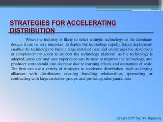 When the industry is likely to select a single technology as the dominant
design, it can be very important to deploy the technology rapidly. Rapid deployment
enables the technology to build a large installed base and encourages the developers
of complementary goods to support the technology platform. As the technology is
adopted, producer and user experience can be used to improve the technology, and
producer costs should also decrease due to learning effects and economies of scale.
The firm can use a variety of strategies to accelerate distribution, such as forging
alliances with distributors, creating bundling relationships, sponsoring or
contracting with large customer groups, and providing sales guarantees.
CreatePPTBy:M.Razwan
 