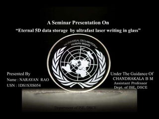 Presented By
Name : NARAYAN RAO
USN : 1DS1S3IS054
Department of ISE, DSCE
1
Under The Guidance Of
CHANDRAKALA B M
Assistant Professor
Dept. of ISE, DSCE
A Seminar Presentation On
“Eternal 5D data storage by ultrafast laser writing in glass”
 