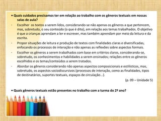 • Quais cuidados precisamos ter em relação ao trabalho com os gêneros textuais em nossas
salas de aula?
- Escolher os textos a serem lidos, considerando-se não apenas os gêneros a que pertencem,
mas, sobretudo, o seu conteúdo (o que é dito), em relação aos temas trabalhados. O objetivo
é que a crianças aprendam a ler e escrever, mas também aprendam por meio da leitura e da
escrita.
- Propor situações de leitura e produção de textos com finalidades claras e diversificadas,
enfocando os processos de interação e não apenas as reflexões sobre aspectos formais.
- Escolher os gêneros a serem trabalhados com base em critérios claros, considerando-se,
sobretudo, os conhecimentos e habilidades a serem ensinados; relações entre os gêneros
escolhidos e os temas/conteúdos a serem tratados.
- Abordar os gêneros considerando não apenas aspectos composicionais e estilísticos, mas,
sobretudo, os aspectos sociodiscursivos (processos de interação, como as finalidades, tipos
de destinatários, suportes textuais, espaços de circulação...).
(p. 09 – Unidade 5)
• Quais gêneros textuais estão presentes no trabalho com a turma do 2º ano?
 