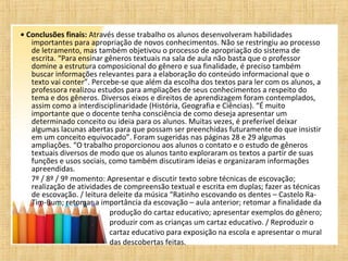 • Conclusões finais: Através desse trabalho os alunos desenvolveram habilidades
importantes para apropriação de novos conhecimentos. Não se restringiu ao processo
de letramento, mas também objetivou o processo de apropriação do sistema de
escrita. “Para ensinar gêneros textuais na sala de aula não basta que o professor
domine a estrutura composicional do gênero e sua finalidade, é preciso também
buscar informações relevantes para a elaboração do conteúdo informacional que o
texto vai conter”. Percebe-se que além da escolha dos textos para ler com os alunos, a
professora realizou estudos para ampliações de seus conhecimentos a respeito do
tema e dos gêneros. Diversos eixos e direitos de aprendizagem foram contemplados,
assim como a interdisciplinaridade (História, Geografia e Ciências). “É muito
importante que o docente tenha consciência de como deseja apresentar um
determinado conceito ou ideia para os alunos. Muitas vezes, é preferível deixar
algumas lacunas abertas para que possam ser preenchidas futuramente do que insistir
em um conceito equivocado”. Foram sugeridas nas páginas 28 e 29 algumas
ampliações. “O trabalho proporcionou aos alunos o contato e o estudo de gêneros
textuais diversos de modo que os alunos tanto exploraram os textos a partir de suas
funções e usos sociais, como também discutiram ideias e organizaram informações
apreendidas.
7º / 8º / 9º momento: Apresentar e discutir texto sobre técnicas de escovação;
realização de atividades de compreensão textual e escrita em duplas; fazer as técnicas
de escovação. / leitura deleite da música “Ratinho escovando os dentes – Castelo Ra-
Tim-Bum; retomar a importância da escovação – aula anterior; retomar a finalidade da
produção do cartaz educativo; apresentar exemplos do gênero;
produzir com as crianças um cartaz educativo. / Reproduzir o
cartaz educativo para exposição na escola e apresentar o mural
das descobertas feitas.
 
