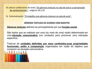 4. Leitura colaborativa do texto “Os gêneros textuais na sala de aula e a apropriação
de conhecimentos” – páginas 30 a 33.
5. Sistematização: “O trabalho com gêneros textuais na sala de aula”.
GÊNEROS TEXTUAIS DE ACORDO COM BAKHTIN
Gêneros textuais definem-se principalmente por sua função social.
São textos que se realizam por uma (ou mais de uma) razão determinada em
uma situação comunicativa (um contexto) para promover uma interação
específica.
Trata-se de unidades definidas por seus conteúdos,suas propriedades
funcionais, estilo e composição organizados em razão do objetivo que
cumprem na situação comunicativa.
 
