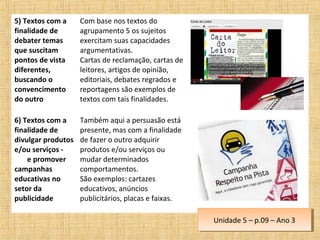 5) Textos com a
finalidade de
debater temas
que suscitam
pontos de vista
diferentes,
buscando o
convencimento
do outro
Com base nos textos do
agrupamento 5 os sujeitos
exercitam suas capacidades
argumentativas.
Cartas de reclamação, cartas de
leitores, artigos de opinião,
editoriais, debates regrados e
reportagens são exemplos de
textos com tais finalidades.
6) Textos com a
finalidade de
divulgar produtos
e/ou serviços -
e promover
campanhas
educativas no
setor da
publicidade
Também aqui a persuasão está
presente, mas com a finalidade
de fazer o outro adquirir
produtos e/ou serviços ou
mudar determinados
comportamentos.
São exemplos: cartazes
educativos, anúncios
publicitários, placas e faixas.
Unidade 5 – p.09 – Ano 3Unidade 5 – p.09 – Ano 3
 