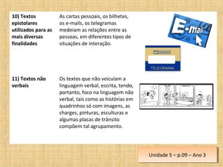 10) Textos
epistolares
utilizados para as
mais diversas
finalidades
As cartas pessoais, os bilhetes,
os e-mails, os telegramas
medeiam as relações entre as
pessoas, em diferentes tipos de
situações de interação.
11) Textos não
verbais
Os textos que não veiculam a
linguagem verbal, escrita, tendo,
portanto, foco na linguagem não
verbal, tais como as histórias em
quadrinhos só com imagens, as
charges, pinturas, esculturas e
algumas placas de trânsito
compõem tal agrupamento.
Unidade 5 – p.09 – Ano 3Unidade 5 – p.09 – Ano 3
 