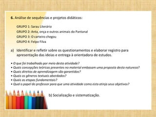 6. Análise de sequências e projetos didáticos:
GRUPO 1: Sarau Literário
GRUPO 2: Anta, onça e outros animais do Pantanal
GRUPO 3: O carteiro chegou
GRUPO 4: Felpo Filva
a) Identificar e refletir sobre os questionamentos e elaborar registro para
apresentação das ideias e entrega à orientadora de estudos.
• O que foi trabalhado por meio desta atividade?
• Quais concepções teóricas presentes no material embasam uma proposta desta natureza?
• Quais direitos de aprendizagem são garantidos?
• Quais os gêneros textuais abordados?
• Quais as etapas fundamentais?
• Qual o papel do professor para que uma atividade como esta atinja seus objetivos?
b) Socialização e sistematização.
 