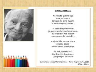 O AUTO-RETRATO
No retrato que me faço
– traço a traço –
às vezes me pinto nuvem,
às vezes me pinto árvore...
às vezes me pinto coisas
de quem nem há mais lembrança...
ou coisas que não existem
mas que um dia existirão...
e, desta lida, em que busco
– pouco a pouco –
minha eterna semelhança,
no final, que restará?
Um desenho de criança...
Corrigido por um louco!
Quintana de bolso / Mario Quintana – Porto Alegre: L&PM, 2010.
176 p. ; 18 cm.
 