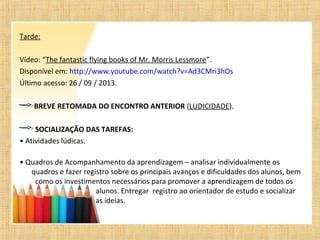 Tarde:
Vídeo: “The fantastic flying books of Mr. Morris Lessmore”.
Disponível em: http://www.youtube.com/watch?v=Ad3CMri3hOs
Último acesso: 26 / 09 / 2013.
BREVE RETOMADA DO ENCONTRO ANTERIOR (LUDICIDADE).
SOCIALIZAÇÃO DAS TAREFAS:
• Atividades lúdicas.
• Quadros de Acompanhamento da aprendizagem – analisar individualmente os
quadros e fazer registro sobre os principais avanços e dificuldades dos alunos, bem
como os investimentos necessários para promover a aprendizagem de todos os
alunos. Entregar registro ao orientador de estudo e socializar
as ideias.
 