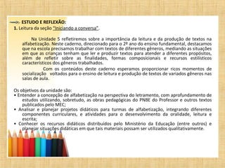 ESTUDO E REFLEXÃO:
1. Leitura da seção “Iniciando a conversa”.
Na Unidade 5 refletiremos sobre a importância da leitura e da produção de textos na
alfabetização. Neste caderno, direcionado para o 2º ano do ensino fundamental, destacamos
que na escola precisamos trabalhar com textos de diferentes gêneros, mediando as situações
em que as crianças tenham que ler e produzir textos para atender a diferentes propósitos,
além de refletir sobre as finalidades, formas composicionais e recursos estilísticos
característicos dos gêneros trabalhados.
Com os conteúdos deste caderno esperamos proporcionar ricos momentos de
socialização voltados para o ensino de leitura e produção de textos de variados gêneros nas
salas de aula.
Os objetivos da unidade são:
• Entender a concepção de alfabetização na perspectiva do letramento, com aprofundamento de
estudos utilizando, sobretudo, as obras pedagógicas do PNBE do Professor e outros textos
publicados pelo MEC;
• Analisar e planejar projetos didáticos para turmas de alfabetização, integrando diferentes
componentes curriculares, e atividades para o desenvolvimento da oralidade, leitura e
escrita;
• Conhecer os recursos didáticos distribuídos pelo Ministério da Educação (entre outros) e
planejar situações didáticas em que tais materiais possam ser utilizados qualitativamente.
 