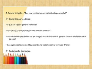 2. Estudo dirigido – “Por que ensinar gêneros textuais na escola?”
 Questões norteadoras:
• O que são tipos e gêneros textuais?
• Qual(is) o(s) papel(is) dos gêneros textuais na escola?
• Quais cuidados precisamos ter em relação ao trabalho com os gêneros textuais em nossas salas
de aula?
• Quais gêneros textuais estão presentes no trabalho com a turma do 2º ano?
 Socialização das ideias.
 