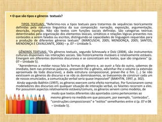 • O que são tipos e gêneros textuais?
TIPOS TEXTUAIS: “Referimo-nos a tipos textuais para tratarmos de sequências teoricamente
definidas pela natureza linguística da sua composição: narração, exposição, argumentação,
descrição, injunção. Não são textos com funções sociais definidas. São categorias teóricas
determinadas pela organização dos elementos lexicais, sintáticos e relações lógicas presentes nos
conteúdos a serem falados ou escritos, distinguindo-se capacidades de linguagem requeridas para
a produção de diferentes gêneros textuais” (MARCUSCHI, 2005; MENDONÇA, 2005; SANTOS,
MENDONÇA E CAVALCANTE, 2006) – p. 07 – Unidade 5.
GÊNEROS TEXTUAIS: “Os gêneros textuais, segundo Schneuwly e Dolz (2004), são instrumentos
culturais disponíveis nas interações sociais. São historicamente mutáveis e relativamente estáveis.
Emergem em diferentes domínios discursivos e se concretizam em textos, que são singulares” (p.
07 – Unidade 5).
“Aprendemos a moldar nossa fala às formas do gênero e, ao ouvir a fala do outro, sabemos de
imediato, bem nas primeiras palavras, pressentir-lhe o gênero, adivinhar-lhe o volume (a extensão
aproximada do todo discursivo), a dada estrutura composicional, prever-lhe o fim. (...) Se não
existissem os gêneros do discurso e se não os dominássemos, se tivéssemos de construir cada um
de nossos enunciados, a comunicação verbal seria quase impossível” (BAKHTIN, 1997, p. 302).
Ainda segundo Bakhtin (1997), os gêneros exercem certo efeito normativo. Por funcionarem como
modeladores dos discursos em qualquer situação de interação verbal, os falantes recorrem a eles.
Por possuírem aspectos relativamente estáveis/comuns, os gêneros servem como modelos, de
modo que textos diferentes são apontados como pertencentes ao
mesmo gênero na medida em que possuem, por exemplo, “conteúdos”,
“construções composicionais” e “estilos” semelhantes entre si (p. 07 e 08
– Unidade 5).
 