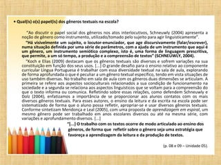 • Qual(is) o(s) papel(is) dos gêneros textuais na escola?
“Ao discutir o papel social dos gêneros nos atos interlocutivos, Schneuwly (2004) apresenta a
noção de gênero como instrumento, utilizado/tomado pelo sujeito para agir linguisticamente”.
“Há visivelmente um sujeito, o locutor-enunciador, que age discursivamente (falar/escrever),
numa situação definida por uma série de parâmetros, com a ajuda de um instrumento que aqui é
um gênero, um instrumento semiótico complexo, isto é, uma forma de linguagem prescritiva,
que permite, a um só tempo, a produção e a compreensão de textos” (SCHNEUWLY, 2004).
“Koch e Elias (2009) destacam que os gêneros textuais são diversos e sofrem variações na sua
constituição em função dos seus usos. [...] O grande desafio para o ensino relativo ao componente
curricular Língua Portuguesa é trabalhar com essa diversidade textual na sala de aula, explorando
de forma aprofundada o que é peculiar a um gênero textual específico, tendo em vista situações de
uso também diversas. No trabalho em sala de aula com os gêneros duas dimensões se articulam. A
primeira se refere aos aspectos socioculturais relacionados a sua condição de funcionamento na
sociedade e a segunda se relaciona aos aspectos linguísticos que se voltam para a compreensão do
que o texto informa ou comunica. Refletindo sobre essas relações, como defendem Schneuwly e
Dolz (2004), enfatizamos a importância de se proporcionar aos alunos contatos com os mais
diversos gêneros textuais. Para esses autores, o ensino da leitura e da escrita na escola pode ser
sistematizado de forma que o aluno possa refletir, apropriar-se e usar diversos gêneros textuais.
Conforme sintetizam Mendonça e Leal (2005), com uma proposta de aprendizagem em espiral, um
mesmo gênero pode ser trabalhado em anos escolares diversos ou até na mesma série, com
variações e aprofundamento diversos. [...]
“[...] O trabalho com os textos ocorre de modo articulado ao ensino dos
gêneros, de forma que refletir sobre o gênero seja uma estratégia que
favoreça a aprendizagem da leitura e da produção de textos.
(p. 08 e 09 – Unidade 05).
 