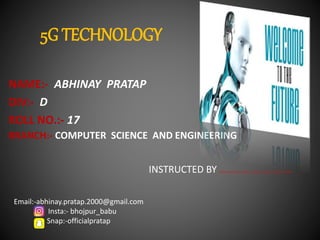 5G TECHNOLOGY
NAME:- ABHINAY PRATAP
DIV:- D
ROLL NO.:- 17
BRANCH:- COMPUTER SCIENCE AND ENGINEERING
INSTRUCTED BY …………………………
Email:-abhinay.pratap.2000@gmail.com
Insta:- bhojpur_babu
Snap:-officialpratap
 