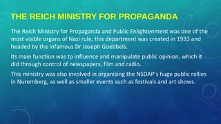 THE REICH MINISTRY FOR PROPAGANDA
The Reich Ministry for Propaganda and Public Enlightenment was one of the
most visible organs of Nazi rule, this department was created in 1933 and
headed by the infamous Dr Joseph Goebbels.
Its main function was to influence and manipulate public opinion, which it
did through control of newspapers, film and radio.
This ministry was also involved in organising the NSDAP’s huge public rallies
in Nuremberg, as well as smaller events such as festivals and art shows.
 