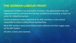 THE GERMAN LABOUR FRONT
Headed by Dr Robert Ley and twelve ‘trustees’, this department not only
organised and co-ordinated the German workforce but acted as a state-run
union for industrial workers.
Factory employees were expected to be DAF members; it was almost
impossible to obtain a job without membership.
Most DAF workers wore paramilitary-style uniforms and their wages were
set by DAF leaders.
All other unions were banned.
 