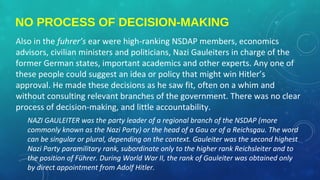 NO PROCESS OF DECISION-MAKING
Also in the fuhrer’s ear were high-ranking NSDAP members, economics
advisors, civilian ministers and politicians, Nazi Gauleiters in charge of the
former German states, important academics and other experts. Any one of
these people could suggest an idea or policy that might win Hitler’s
approval. He made these decisions as he saw fit, often on a whim and
without consulting relevant branches of the government. There was no clear
process of decision-making, and little accountability.
NAZI GAULEITER was the party leader of a regional branch of the NSDAP (more
commonly known as the Nazi Party) or the head of a Gau or of a Reichsgau. The word
can be singular or plural, depending on the context. Gauleiter was the second highest
Nazi Party paramilitary rank, subordinate only to the higher rank Reichsleiter and to
the position of Führer. During World War II, the rank of Gauleiter was obtained only
by direct appointment from Adolf Hitler.
 