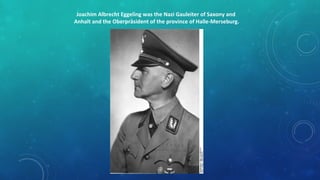 Joachim Albrecht Eggeling was the Nazi Gauleiter of Saxony and
Anhalt and the Oberpräsident of the province of Halle-Merseburg.
 