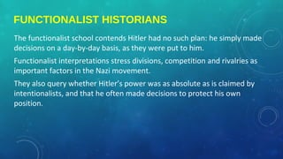 FUNCTIONALIST HISTORIANS
The functionalist school contends Hitler had no such plan: he simply made
decisions on a day-by-day basis, as they were put to him.
Functionalist interpretations stress divisions, competition and rivalries as
important factors in the Nazi movement.
They also query whether Hitler’s power was as absolute as is claimed by
intentionalists, and that he often made decisions to protect his own
position.
 