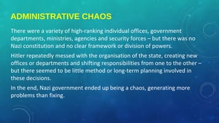 ADMINISTRATIVE CHAOS
There were a variety of high-ranking individual offices, government
departments, ministries, agencies and security forces – but there was no
Nazi constitution and no clear framework or division of powers.
Hitler repeatedly messed with the organisation of the state, creating new
offices or departments and shifting responsibilities from one to the other –
but there seemed to be little method or long-term planning involved in
these decisions.
In the end, Nazi government ended up being a chaos, generating more
problems than fixing.
 