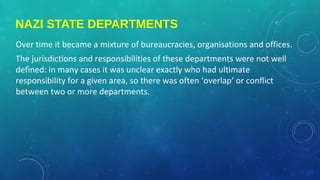 NAZI STATE DEPARTMENTS
Over time it became a mixture of bureaucracies, organisations and offices.
The jurisdictions and responsibilities of these departments were not well
defined: in many cases it was unclear exactly who had ultimate
responsibility for a given area, so there was often ‘overlap’ or conflict
between two or more departments.
 