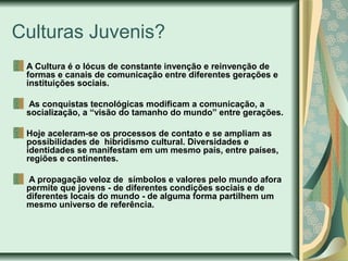 Culturas Juvenis?
A Cultura é o lócus de constante invenção e reinvenção de
formas e canais de comunicação entre diferentes gerações e
instituições sociais.
As conquistas tecnológicas modificam a comunicação, a
socialização, a “visão do tamanho do mundo” entre gerações.
Hoje aceleram-se os processos de contato e se ampliam as
possibilidades de hibridismo cultural. Diversidades e
identidades se manifestam em um mesmo país, entre países,
regiões e continentes.
A propagação veloz de símbolos e valores pelo mundo afora
permite que jovens - de diferentes condições sociais e de
diferentes locais do mundo - de alguma forma partilhem um
mesmo universo de referência.

 