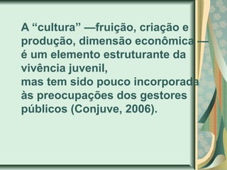 A “cultura” —fruição, criação e
produção, dimensão econômica —
é um elemento estruturante da
vivência juvenil,
mas tem sido pouco incorporada
às preocupações dos gestores
públicos (Conjuve, 2006).

 