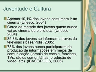 Juventude e Cultura
Apenas 10,1% dos jovens costumam ir ao
cinema (Unesco, 2004)
Cerca da metade dos jovens quase nunca
vai ao cinema ou biblioteca. (Unesco,
2004)
85,8% dos jovens se informam através da
televisão (Ibase/Polis, 2005)
78% dos jovens nunca participaram da
produção de informações em meios de
comunicação (jornais de escola, fanzines,
TVs, rádios comunitárias, produção de
vídeo, etc) (IBASE/POLIS, 2005)

 