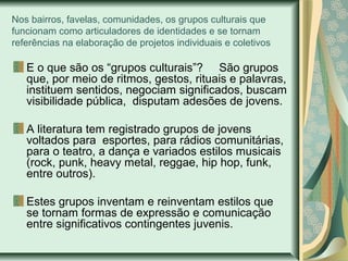Nos bairros, favelas, comunidades, os grupos culturais que
funcionam como articuladores de identidades e se tornam
referências na elaboração de projetos individuais e coletivos

E o que são os “grupos culturais”? São grupos
que, por meio de ritmos, gestos, rituais e palavras,
instituem sentidos, negociam significados, buscam
visibilidade pública, disputam adesões de jovens.
A literatura tem registrado grupos de jovens
voltados para esportes, para rádios comunitárias,
para o teatro, a dança e variados estilos musicais
(rock, punk, heavy metal, reggae, hip hop, funk,
entre outros).
Estes grupos inventam e reinventam estilos que
se tornam formas de expressão e comunicação
entre significativos contingentes juvenis.

 