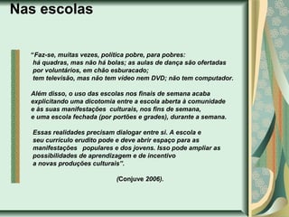 Nas escolas
“Faz-se, muitas vezes, política pobre, para pobres:
há quadras, mas não há bolas; as aulas de dança são ofertadas
por voluntários, em chão esburacado;
tem televisão, mas não tem vídeo nem DVD; não tem computador.
Além disso, o uso das escolas nos finais de semana acaba
explicitando uma dicotomia entre a escola aberta à comunidade
e às suas manifestações culturais, nos fins de semana,
e uma escola fechada (por portões e grades), durante a semana.
Essas realidades precisam dialogar entre si. A escola e
seu currículo erudito pode e deve abrir espaço para as
manifestações populares e dos jovens. Isso pode ampliar as
possibilidades de aprendizagem e de incentivo
a novas produções culturais”.
(Conjuve 2006).

 