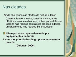 Nas cidades
Ainda são poucas as ofertas de cultura e lazer
(cinema, teatro, música, cinema, dança, artes
plásticas, novas mídias, etc.) e boa parte delas se
localiza nas regiões centrais de grandes cidades,
principalmente nas regiões Sul e Sudeste.
Não é por acaso que a demanda por
equipamentos culturais
é uma das prioridades de grupos e movimentos
juvenis
(Conjuve, 2006).

 