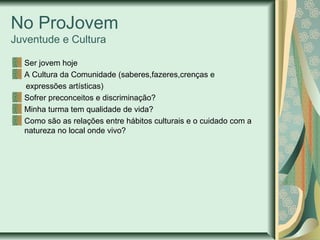 No ProJovem
Juventude e Cultura
Ser jovem hoje
A Cultura da Comunidade (saberes,fazeres,crenças e
expressões artísticas)
Sofrer preconceitos e discriminação?
Minha turma tem qualidade de vida?
Como são as relações entre hábitos culturais e o cuidado com a
natureza no local onde vivo?

 