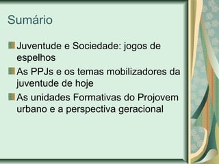 Sumário
Juventude e Sociedade: jogos de
espelhos
As PPJs e os temas mobilizadores da
juventude de hoje
As unidades Formativas do Projovem
urbano e a perspectiva geracional

 